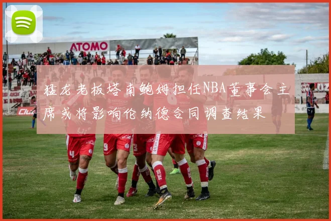 猛龙老板塔南鲍姆担任NBA董事会主席或将影响伦纳德合同调查结果
