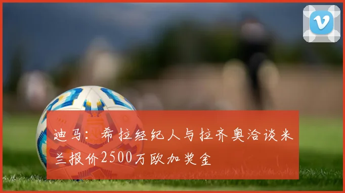 迪马：希拉经纪人与拉齐奥洽谈米兰报价2500万欧加奖金