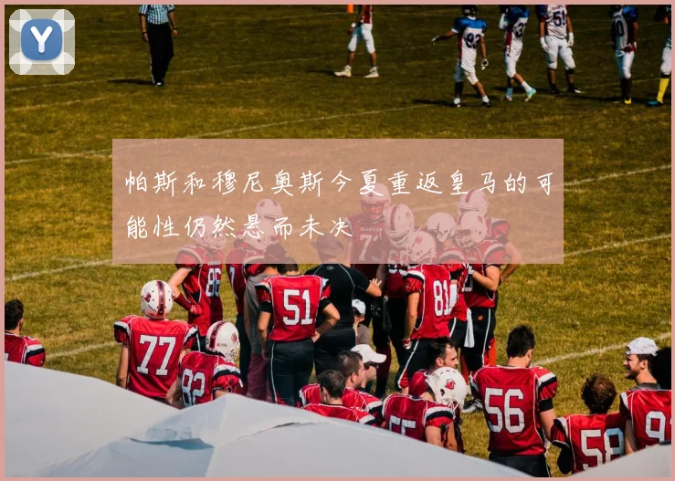 帕斯和穆尼奥斯今夏重返皇马的可能性仍然悬而未决