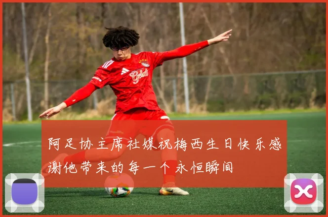 阿足协主席社媒祝梅西生日快乐感谢他带来的每一个永恒瞬间