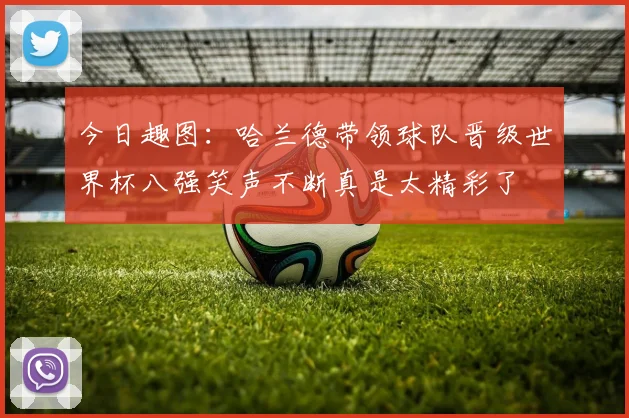 今日趣图：哈兰德带领球队晋级世界杯八强笑声不断真是太精彩了
