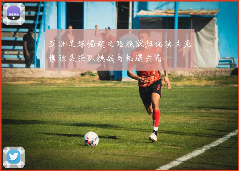 亚洲足球崛起之路旅欧归化助力无惧欧美强队挑战与机遇并存