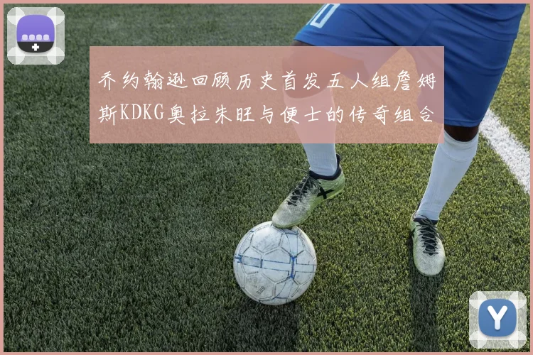 乔约翰逊回顾历史首发五人组詹姆斯KDKG奥拉朱旺与便士的传奇组合