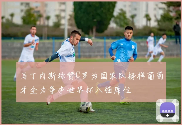 马丁内斯称赞C罗为国家队榜样葡萄牙全力争夺世界杯八强席位