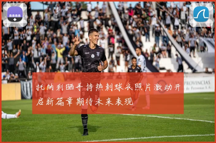 托纳利晒手持热刺球衣照片激动开启新篇章期待未来表现