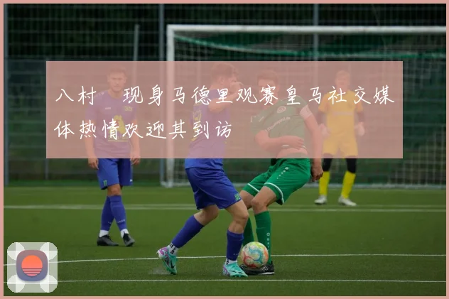 八村塁现身马德里观赛皇马社交媒体热情欢迎其到访